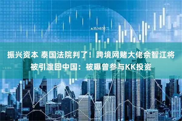 振兴资本 泰国法院判了！跨境网赌大佬佘智江将被引渡回中国：被曝曾参与KK投资
