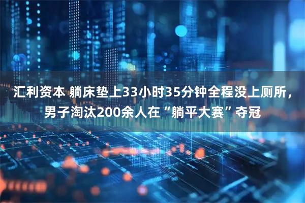 汇利资本 躺床垫上33小时35分钟全程没上厕所，男子淘汰200余人在“躺平大赛”夺冠