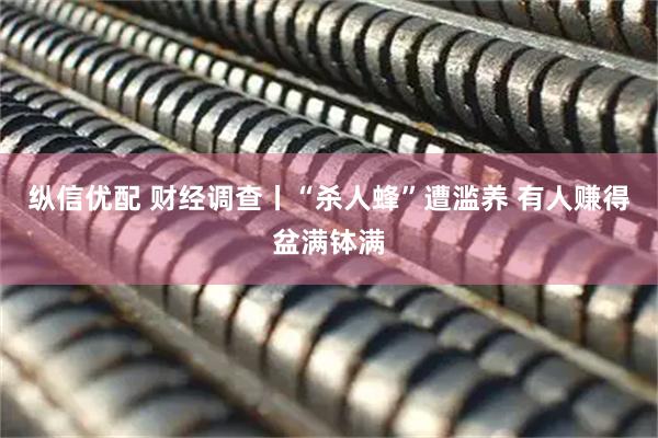 纵信优配 财经调查丨“杀人蜂”遭滥养 有人赚得盆满钵满