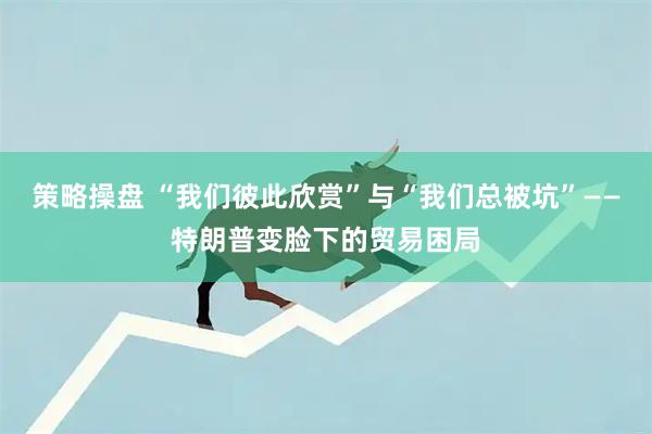 策略操盘 “我们彼此欣赏”与“我们总被坑”——特朗普变脸下的贸易困局