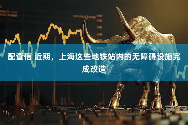 配查信 近期，上海这些地铁站内的无障碍设施完成改造