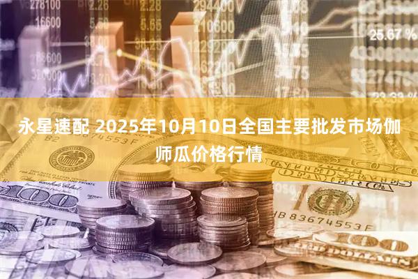 永星速配 2025年10月10日全国主要批发市场伽师瓜价格行情