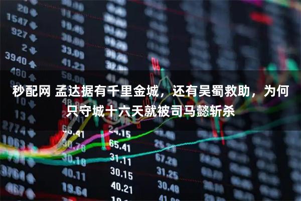 秒配网 孟达据有千里金城，还有吴蜀救助，为何只守城十六天就被司马懿斩杀