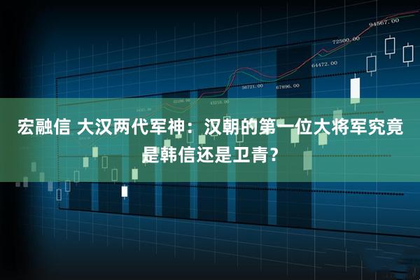 宏融信 大汉两代军神：汉朝的第一位大将军究竟是韩信还是卫青？