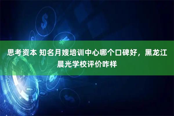 思考资本 知名月嫂培训中心哪个口碑好，黑龙江晨光学校评价咋样