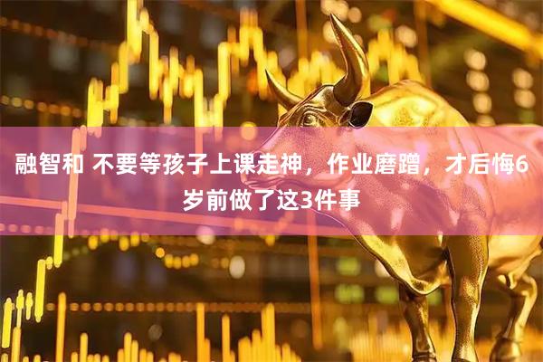 融智和 不要等孩子上课走神，作业磨蹭，才后悔6岁前做了这3件事