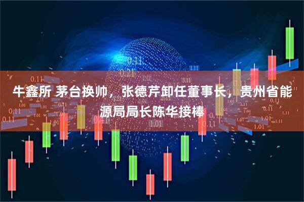 牛鑫所 茅台换帅，张德芹卸任董事长，贵州省能源局局长陈华接棒
