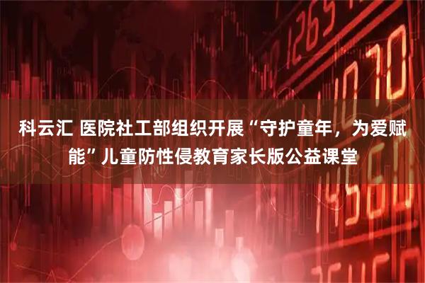科云汇 医院社工部组织开展“守护童年，为爱赋能”儿童防性侵教育家长版公益课堂