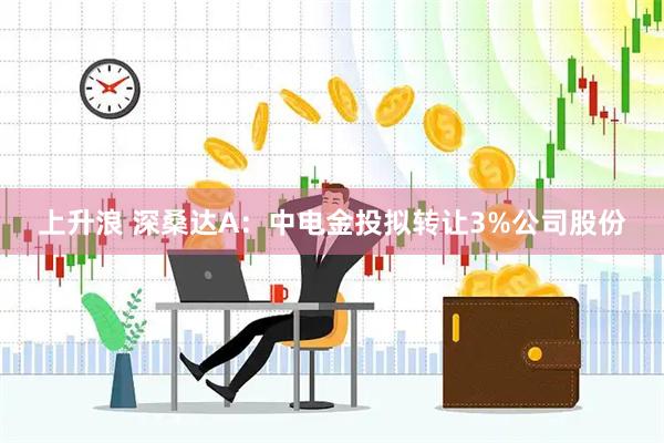 上升浪 深桑达A：中电金投拟转让3%公司股份