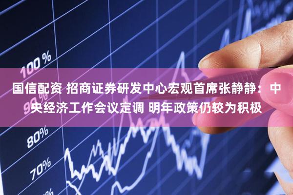 国信配资 招商证券研发中心宏观首席张静静：中央经济工作会议定调 明年政策仍较为积极