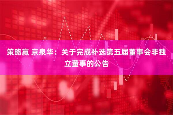 策略赢 京泉华：关于完成补选第五届董事会非独立董事的公告