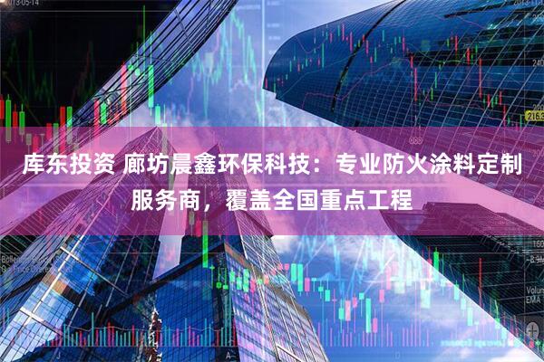 库东投资 廊坊晨鑫环保科技：专业防火涂料定制服务商，覆盖全国重点工程