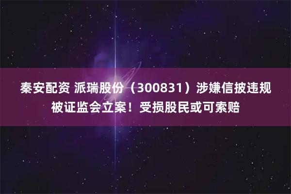 秦安配资 派瑞股份（300831）涉嫌信披违规被证监会立案！受损股民或可索赔