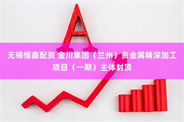 无锡恒鑫配资 金川集团（兰州）贵金属精深加工项目（一期）主体封顶