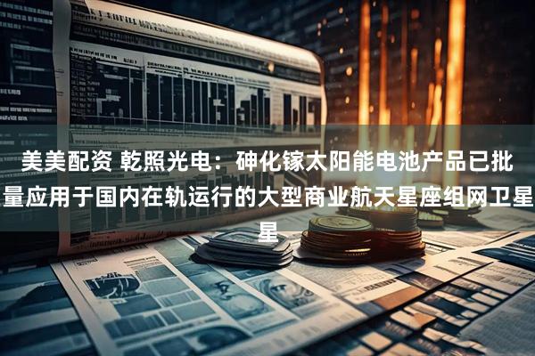 美美配资 乾照光电：砷化镓太阳能电池产品已批量应用于国内在轨运行的大型商业航天星座组网卫星
