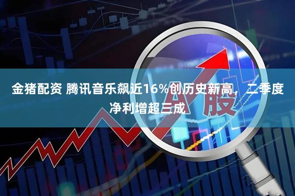 金猪配资 腾讯音乐飙近16%创历史新高，二季度净利增超三成