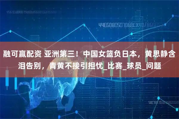 融可赢配资 亚洲第三！中国女篮负日本，黄思静含泪告别，青黄不接引担忧_比赛_球员_问题