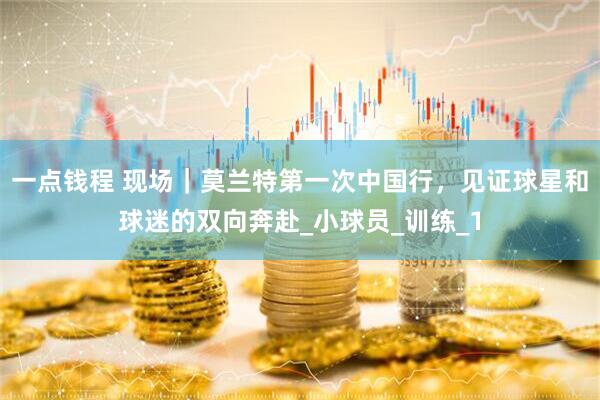 一点钱程 现场｜莫兰特第一次中国行，见证球星和球迷的双向奔赴_小球员_训练_1